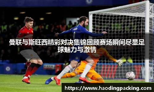 曼联与斯旺西精彩对决集锦回顾赛场瞬间尽显足球魅力与激情