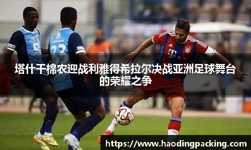 塔什干棉农迎战利雅得希拉尔决战亚洲足球舞台的荣耀之争